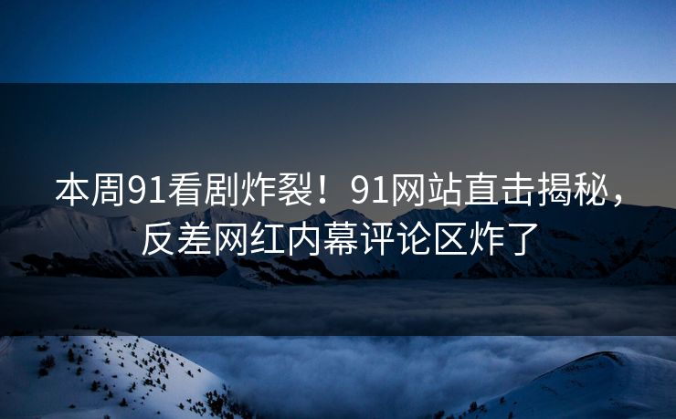 本周91看剧炸裂！91网站直击揭秘，反差网红内幕评论区炸了
