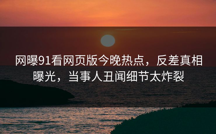 网曝91看网页版今晚热点，反差真相曝光，当事人丑闻细节太炸裂