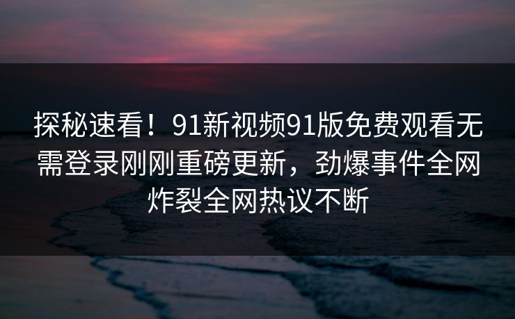 探秘速看！91新视频91版免费观看无需登录刚刚重磅更新，劲爆事件全网炸裂全网热议不断