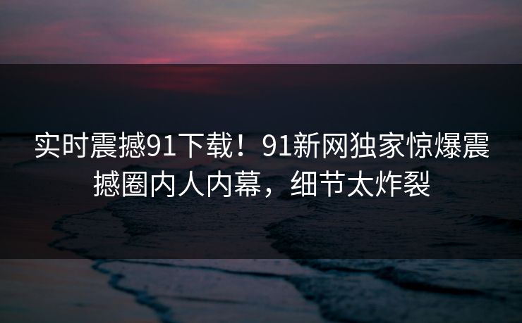 实时震撼91下载！91新网独家惊爆震撼圈内人内幕，细节太炸裂