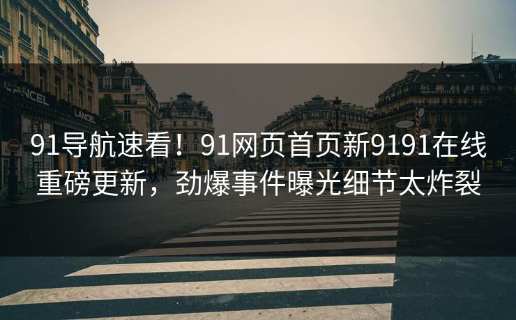 91导航速看！91网页首页新9191在线重磅更新，劲爆事件曝光细节太炸裂