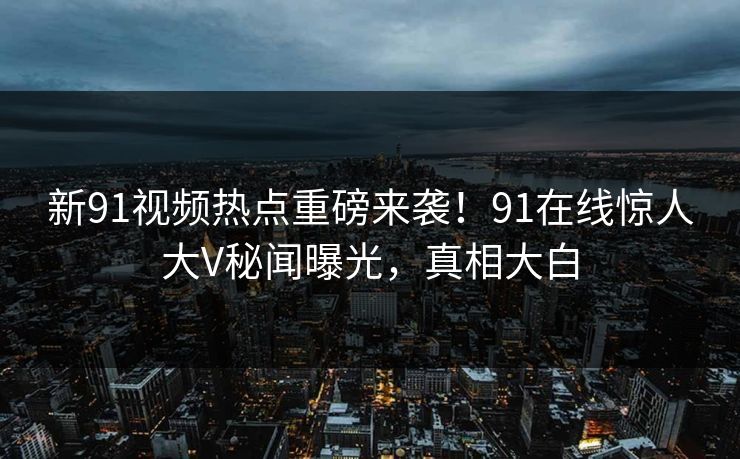 新91视频热点重磅来袭！91在线惊人大V秘闻曝光，真相大白