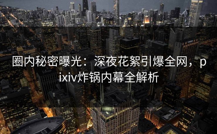 圈内秘密曝光：深夜花絮引爆全网，pixiv炸锅内幕全解析