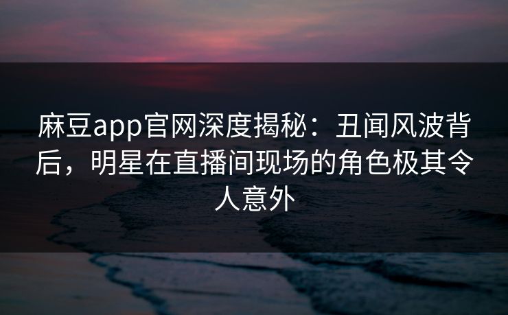 麻豆app官网深度揭秘：丑闻风波背后，明星在直播间现场的角色极其令人意外