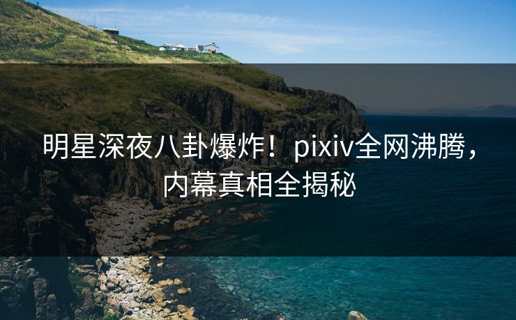 明星深夜八卦爆炸！pixiv全网沸腾，内幕真相全揭秘