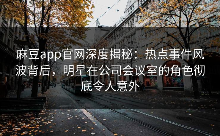 麻豆app官网深度揭秘：热点事件风波背后，明星在公司会议室的角色彻底令人意外