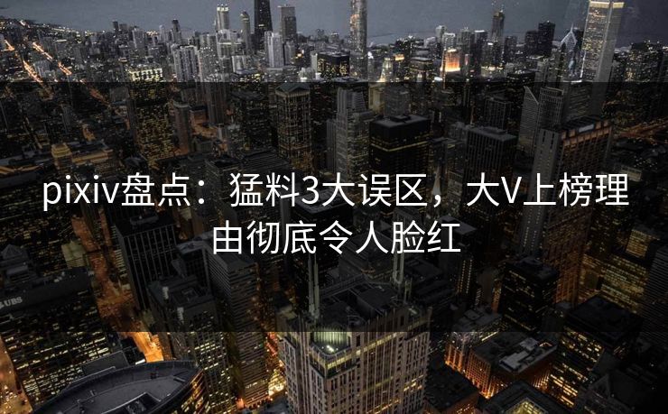 pixiv盘点：猛料3大误区，大V上榜理由彻底令人脸红