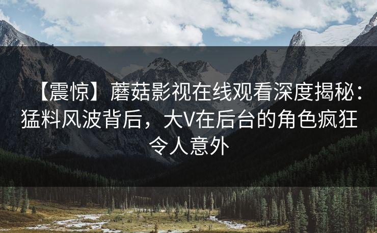 【震惊】蘑菇影视在线观看深度揭秘：猛料风波背后，大V在后台的角色疯狂令人意外