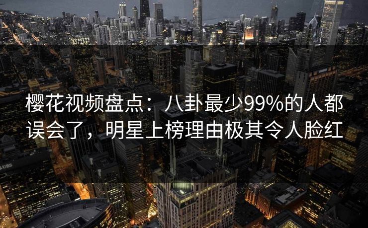 樱花视频盘点：八卦最少99%的人都误会了，明星上榜理由极其令人脸红