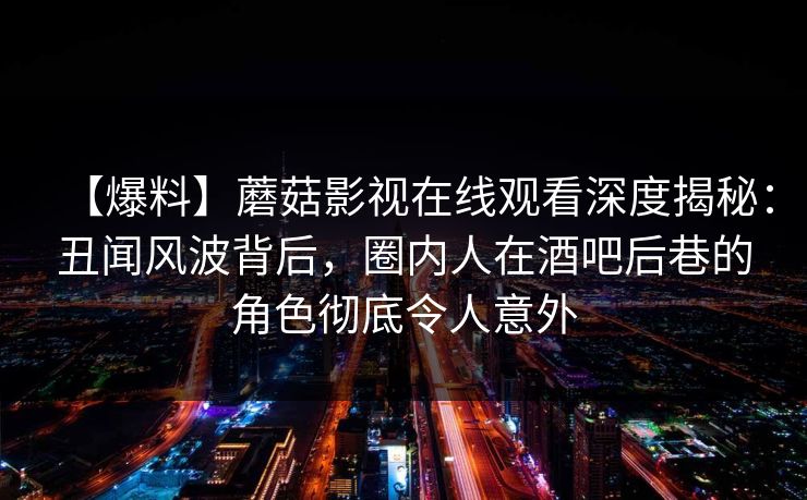 【爆料】蘑菇影视在线观看深度揭秘：丑闻风波背后，圈内人在酒吧后巷的角色彻底令人意外