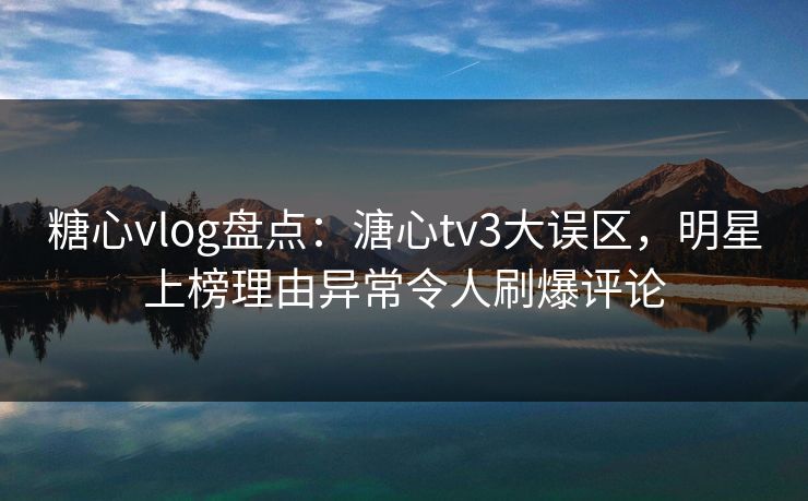 糖心vlog盘点：溏心tv3大误区，明星上榜理由异常令人刷爆评论