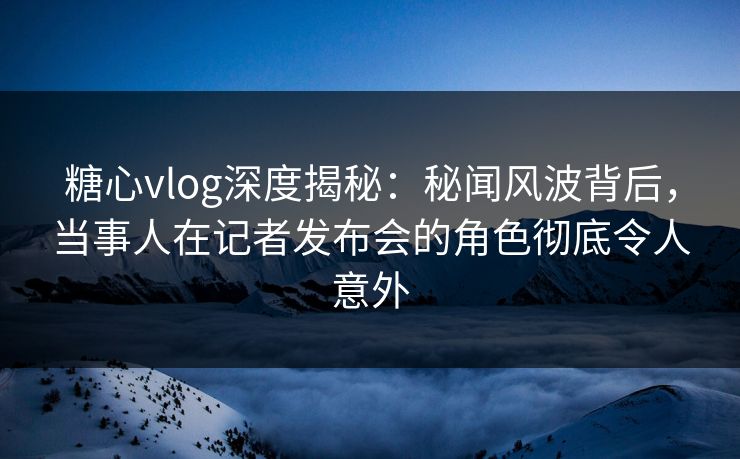 糖心vlog深度揭秘：秘闻风波背后，当事人在记者发布会的角色彻底令人意外