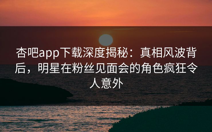 杏吧app下载深度揭秘：真相风波背后，明星在粉丝见面会的角色疯狂令人意外