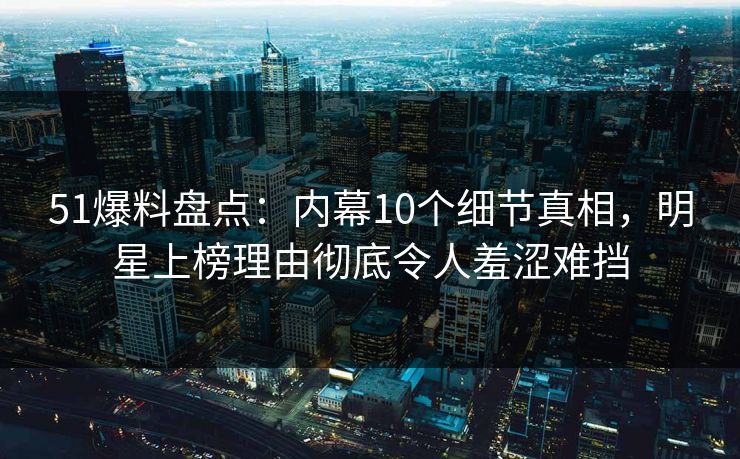 51爆料盘点：内幕10个细节真相，明星上榜理由彻底令人羞涩难挡