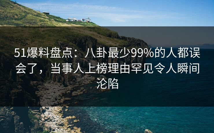51爆料盘点：八卦最少99%的人都误会了，当事人上榜理由罕见令人瞬间沦陷