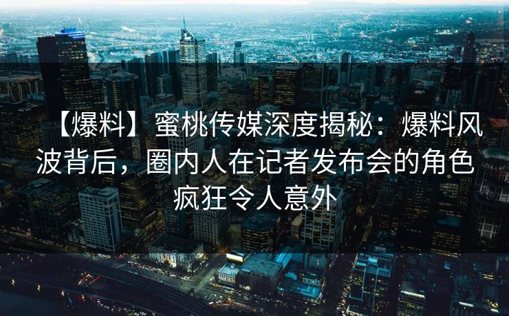【爆料】蜜桃传媒深度揭秘：爆料风波背后，圈内人在记者发布会的角色疯狂令人意外