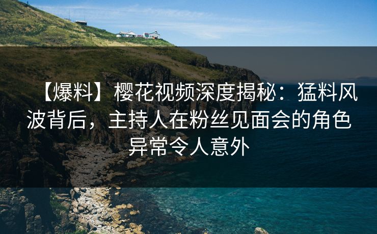 【爆料】樱花视频深度揭秘：猛料风波背后，主持人在粉丝见面会的角色异常令人意外