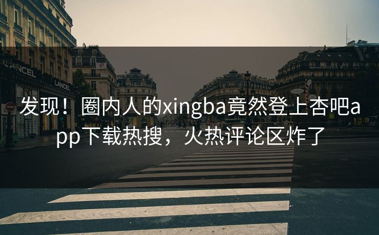 发现！圈内人的xingba竟然登上杏吧app下载热搜，火热评论区炸了