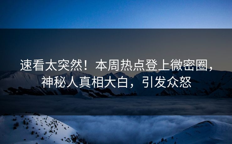 速看太突然！本周热点登上微密圈，神秘人真相大白，引发众怒