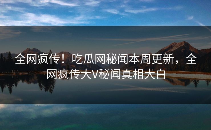 全网疯传！吃瓜网秘闻本周更新，全网疯传大V秘闻真相大白