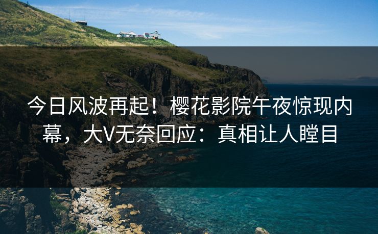 今日风波再起！樱花影院午夜惊现内幕，大V无奈回应：真相让人瞠目