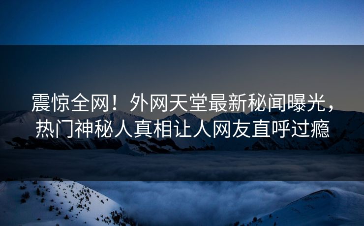 震惊全网！外网天堂最新秘闻曝光，热门神秘人真相让人网友直呼过瘾