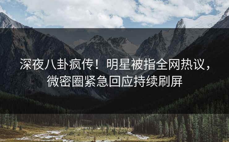 深夜八卦疯传！明星被指全网热议，微密圈紧急回应持续刷屏