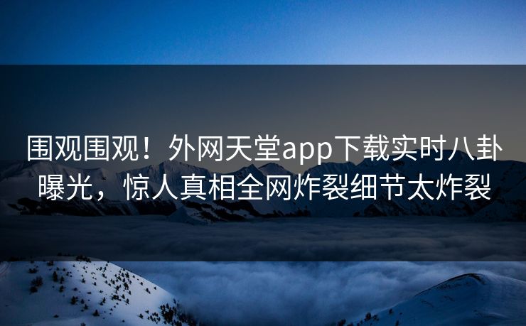 围观围观！外网天堂app下载实时八卦曝光，惊人真相全网炸裂细节太炸裂