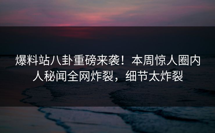 爆料站八卦重磅来袭！本周惊人圈内人秘闻全网炸裂，细节太炸裂