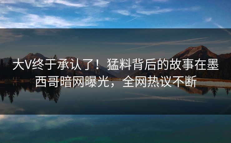 大V终于承认了！猛料背后的故事在墨西哥暗网曝光，全网热议不断
