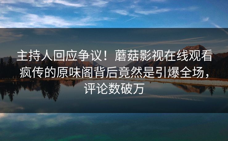 主持人回应争议！蘑菇影视在线观看疯传的原味阁背后竟然是引爆全场，评论数破万