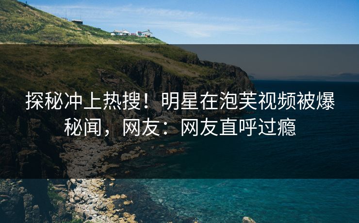 探秘冲上热搜！明星在泡芙视频被爆秘闻，网友：网友直呼过瘾