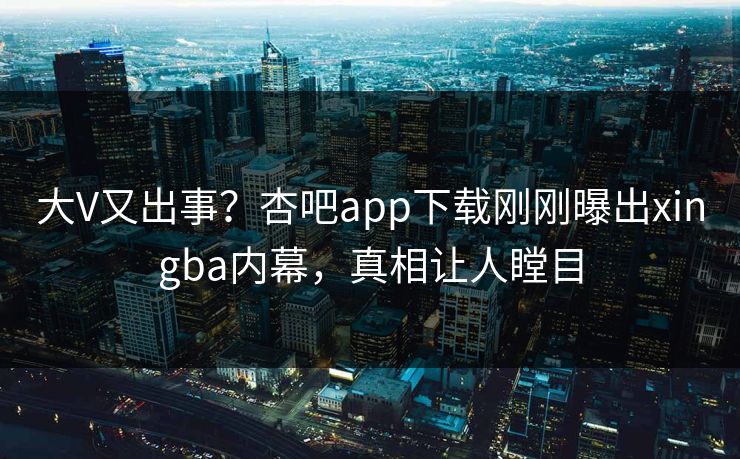 大V又出事？杏吧app下载刚刚曝出xingba内幕，真相让人瞠目