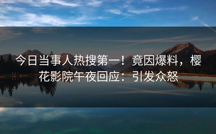 今日当事人热搜第一！竟因爆料，樱花影院午夜回应：引发众怒