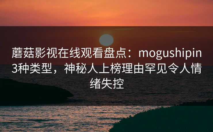 蘑菇影视在线观看盘点：mogushipin3种类型，神秘人上榜理由罕见令人情绪失控