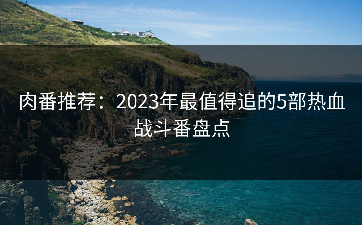 肉番推荐:2023年最值得追的5部热血战斗番盘点 肉番推荐:2023年最值得追的5部热血战斗番盘点
