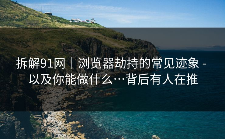 拆解91网｜浏览器劫持的常见迹象 - 以及你能做什么…背后有人在推