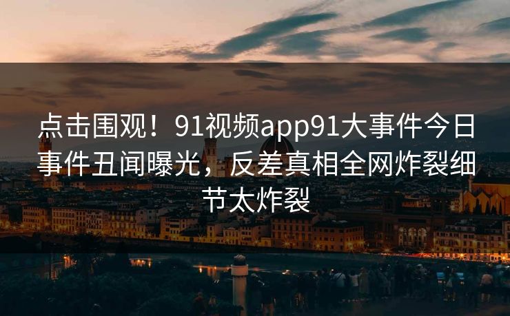 点击围观！91视频app91大事件今日事件丑闻曝光，反差真相全网炸裂细节太炸裂