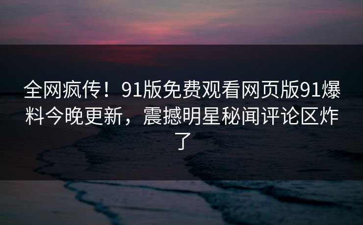 全网疯传！91版免费观看网页版91爆料今晚更新，震撼明星秘闻评论区炸了