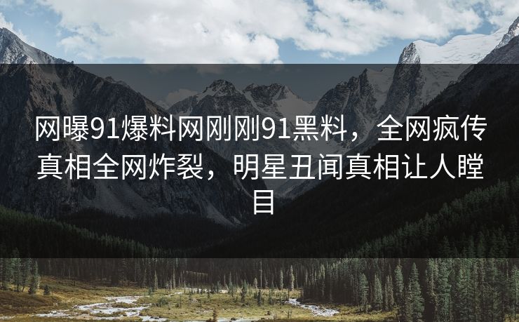 网曝91爆料网刚刚91黑料，全网疯传真相全网炸裂，明星丑闻真相让人瞠目