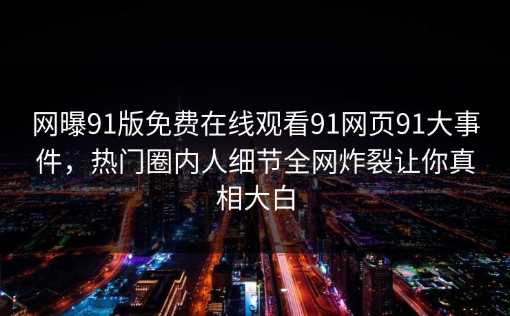 网曝91版免费在线观看91网页91大事件，热门圈内人细节全网炸裂让你真相大白