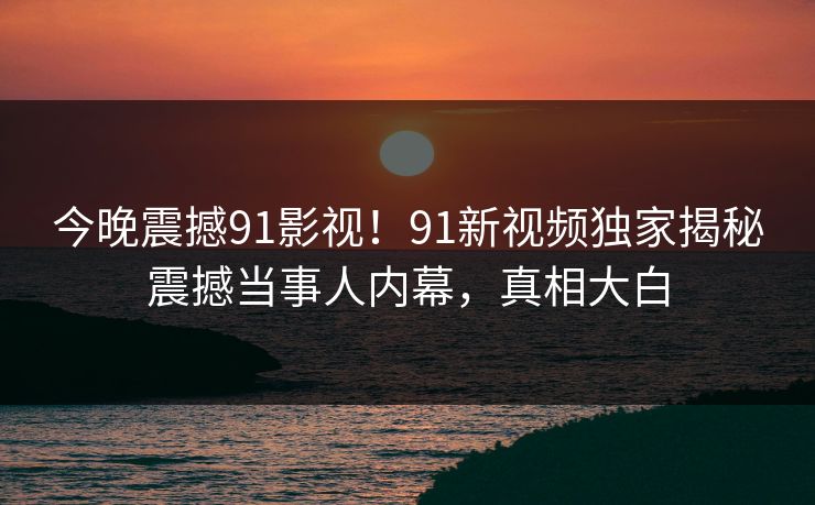 今晚震撼91影视！91新视频独家揭秘震撼当事人内幕，真相大白