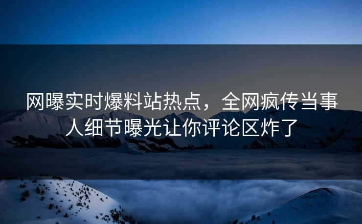 网曝实时爆料站热点，全网疯传当事人细节曝光让你评论区炸了