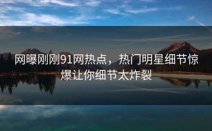 网曝刚刚91网热点，热门明星细节惊爆让你细节太炸裂