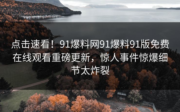 点击速看！91爆料网91爆料91版免费在线观看重磅更新，惊人事件惊爆细节太炸裂