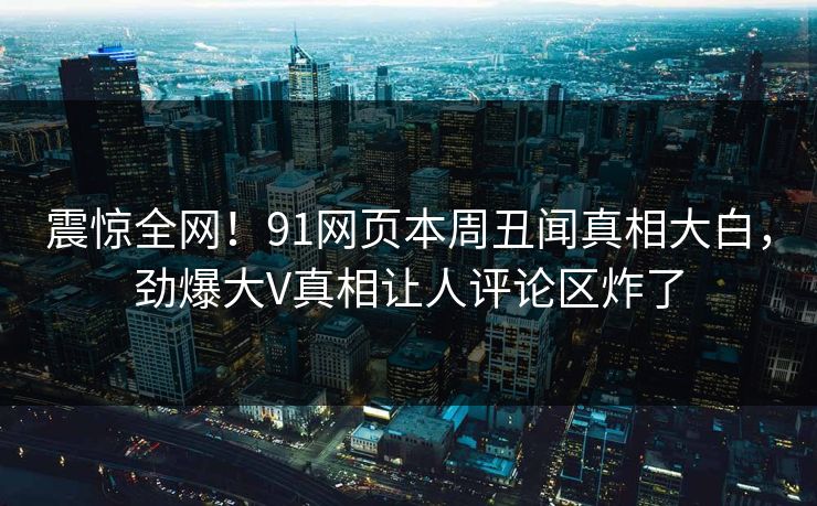 震惊全网！91网页本周丑闻真相大白，劲爆大V真相让人评论区炸了