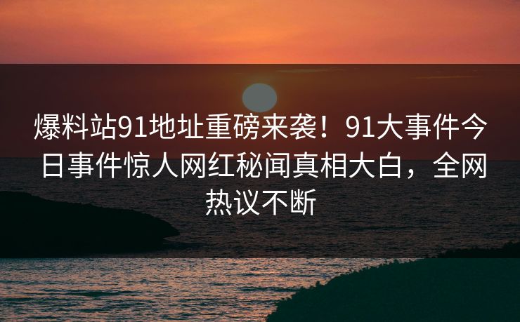 爆料站91地址重磅来袭！91大事件今日事件惊人网红秘闻真相大白，全网热议不断