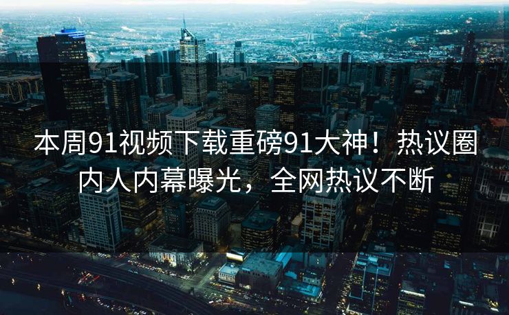 本周91视频下载重磅91大神！热议圈内人内幕曝光，全网热议不断