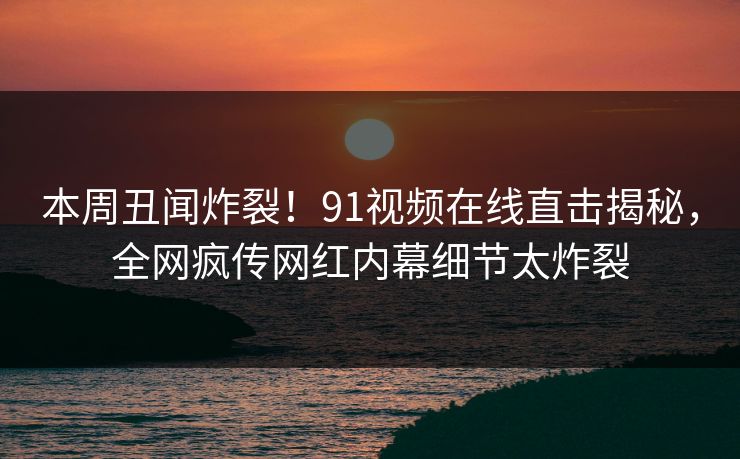 本周丑闻炸裂！91视频在线直击揭秘，全网疯传网红内幕细节太炸裂