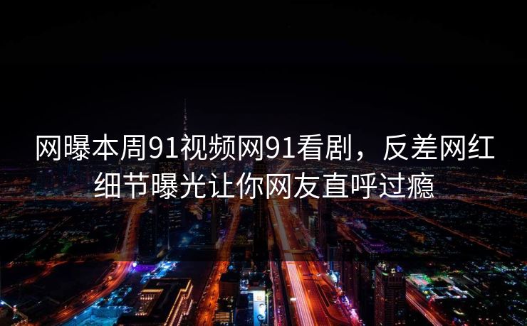 网曝本周91视频网91看剧，反差网红细节曝光让你网友直呼过瘾